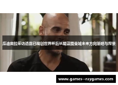 瓜迪奥拉采访透露已规划世界杯后长期蓝图曼城未来方向渐明与愿景