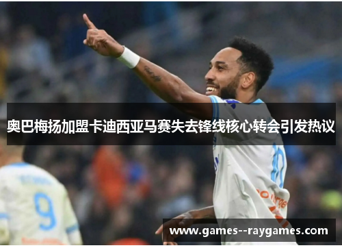 奥巴梅扬加盟卡迪西亚马赛失去锋线核心转会引发热议